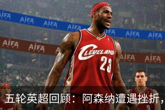 五轮英超回顾：阿森纳遭遇挫折，曼城稳步前行，卡里克面临严峻考验